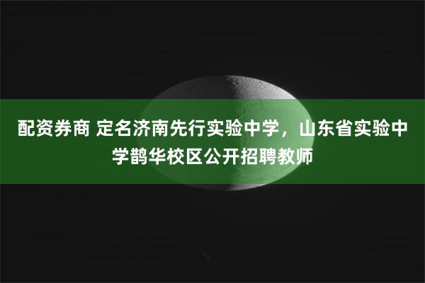 配资券商 定名济南先行实验中学，山东省实验中学鹊华校区公开招聘教师