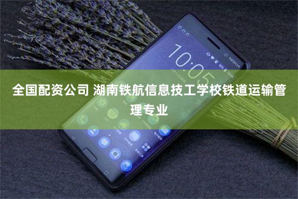 全国配资公司 湖南铁航信息技工学校铁道运输管理专业