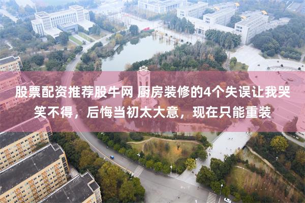 股票配资推荐股牛网 厨房装修的4个失误让我哭笑不得，后悔当初太大意，现在只能重装