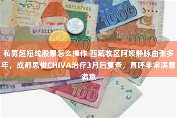 私募超短线股票怎么操作 西藏牧区阿姨静脉曲张多年，成都思俊CHIVA治疗3月后复查，直呼非常满意