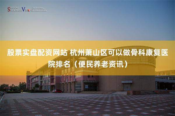 股票实盘配资网站 杭州萧山区可以做骨科康复医院排名（便民养老资讯）