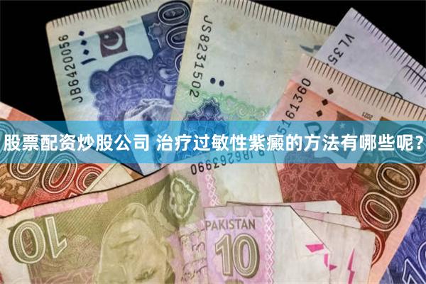 股票配资炒股公司 治疗过敏性紫癜的方法有哪些呢？