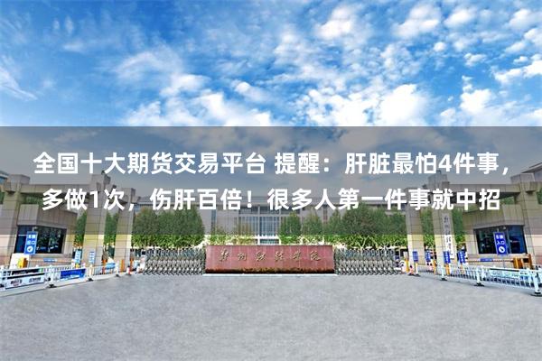 全国十大期货交易平台 提醒：肝脏最怕4件事，多做1次，伤肝百倍！很多人第一件事就中招