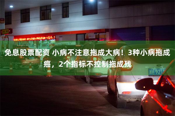免息股票配资 小病不注意拖成大病！3种小病拖成癌，2个指标不控制拖成残