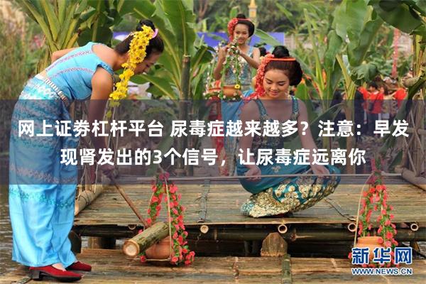 网上证劵杠杆平台 尿毒症越来越多？注意：早发现肾发出的3个信号，让尿毒症远离你