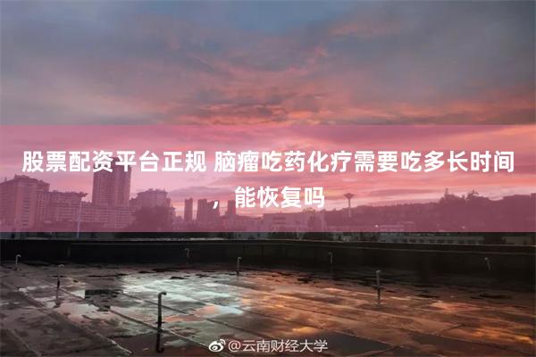 股票配资平台正规 脑瘤吃药化疗需要吃多长时间，能恢复吗