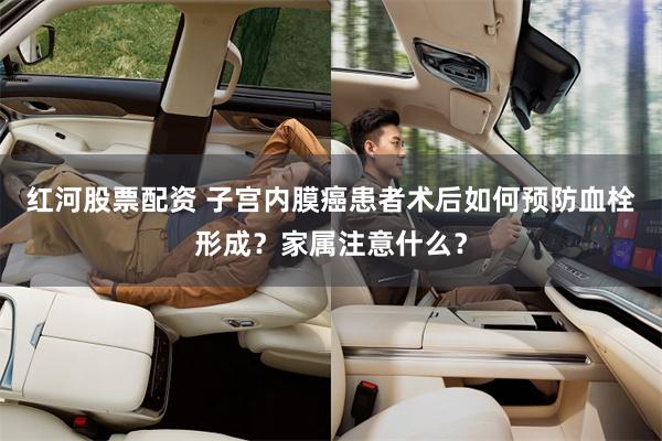 红河股票配资 子宫内膜癌患者术后如何预防血栓形成？家属注意什么？