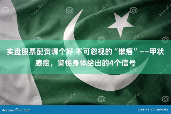 实盘股票配资哪个好 不可忽视的“懒癌”——甲状腺癌，警惕身体给出的4个信号