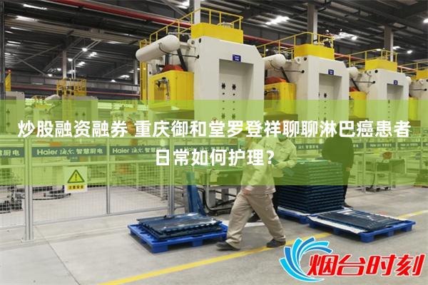 炒股融资融券 重庆御和堂罗登祥聊聊淋巴癌患者日常如何护理？