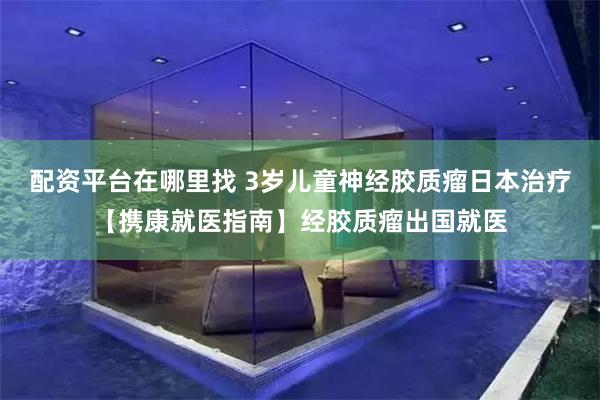 配资平台在哪里找 3岁儿童神经胶质瘤日本治疗【携康就医指南】经胶质瘤出国就医