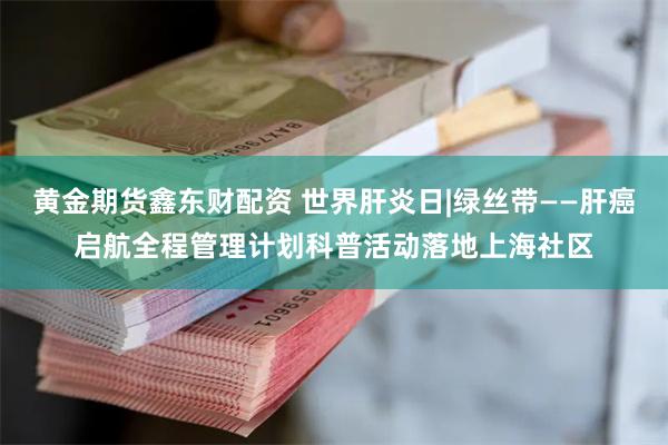 黄金期货鑫东财配资 世界肝炎日|绿丝带——肝癌启航全程管理计划科普活动落地上海社区