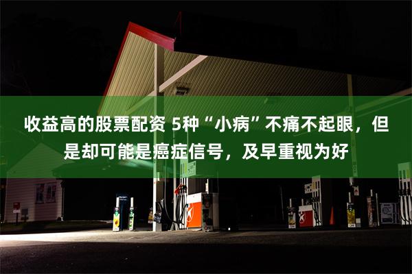 收益高的股票配资 5种“小病”不痛不起眼，但是却可能是癌症信号，及早重视为好