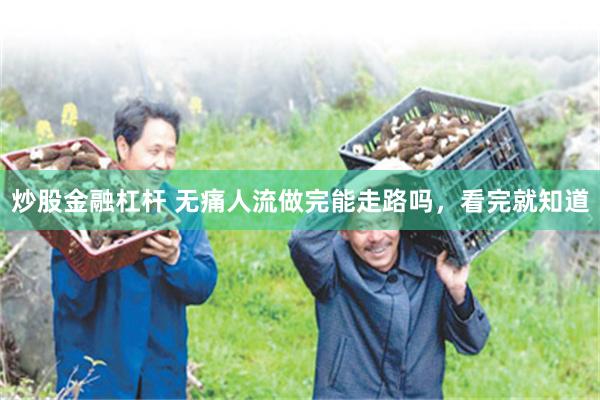 炒股金融杠杆 无痛人流做完能走路吗，看完就知道