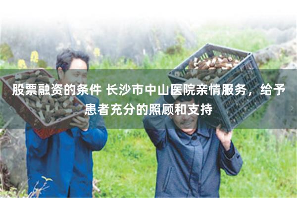 股票融资的条件 长沙市中山医院亲情服务，给予患者充分的照顾和支持