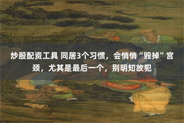 炒股配资工具 同居3个习惯，会悄悄“毁掉”宫颈，尤其是最后一个，别明知故犯