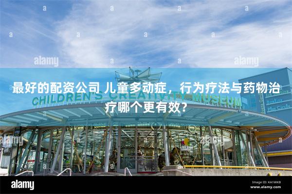 最好的配资公司 儿童多动症，行为疗法与药物治疗哪个更有效？