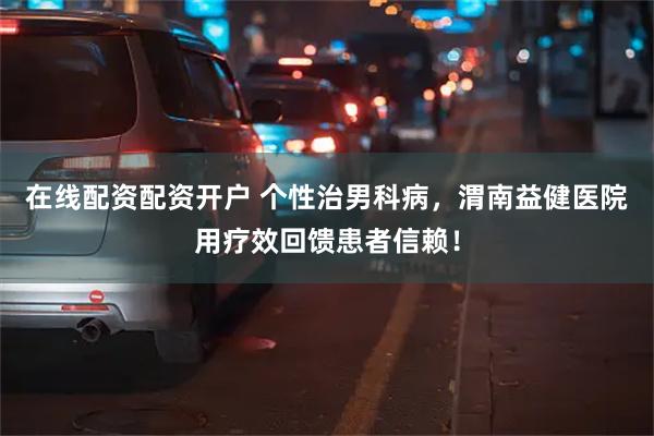在线配资配资开户 个性治男科病，渭南益健医院用疗效回馈患者信赖！