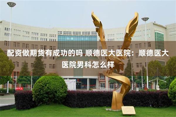 配资做期货有成功的吗 顺德医大医院：顺德医大医院男科怎么样