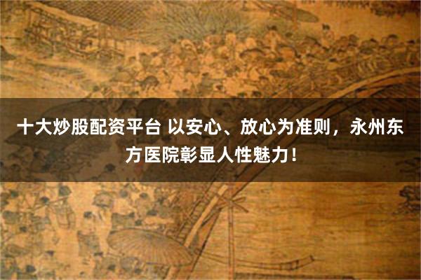 十大炒股配资平台 以安心、放心为准则，永州东方医院彰显人性魅力！