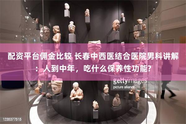 配资平台佣金比较 长春中西医结合医院男科讲解：人到中年，吃什么保养性功能?