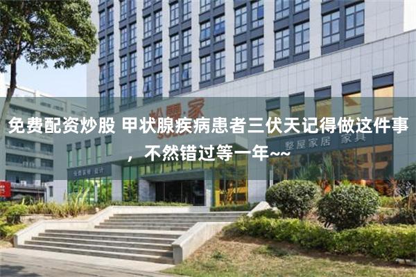 免费配资炒股 甲状腺疾病患者三伏天记得做这件事，不然错过等一年~~
