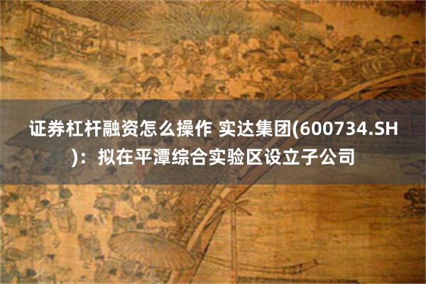 证券杠杆融资怎么操作 实达集团(600734.SH)：拟在平潭综合实验区设立子公司