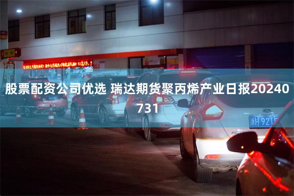 股票配资公司优选 瑞达期货聚丙烯产业日报20240731