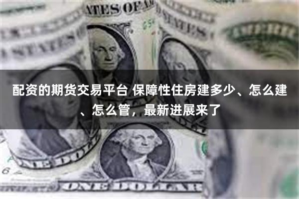 配资的期货交易平台 保障性住房建多少、怎么建、怎么管，最新进展来了
