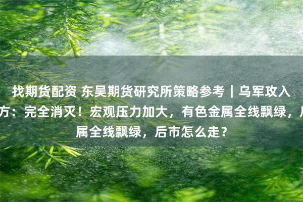 找期货配资 东吴期货研究所策略参考｜乌军攻入俄境内，俄方：完全消灭！宏观压力加大，有色金属全线飘绿，后市怎么走？
