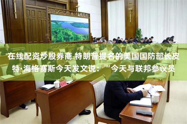 在线配资炒股券商 特朗普提名的美国国防部长皮特·海格赛斯今天发文说：“今天与联邦参议员
