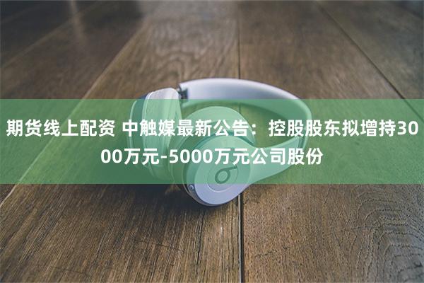 期货线上配资 中触媒最新公告：控股股东拟增持3000万元-5000万元公司股份