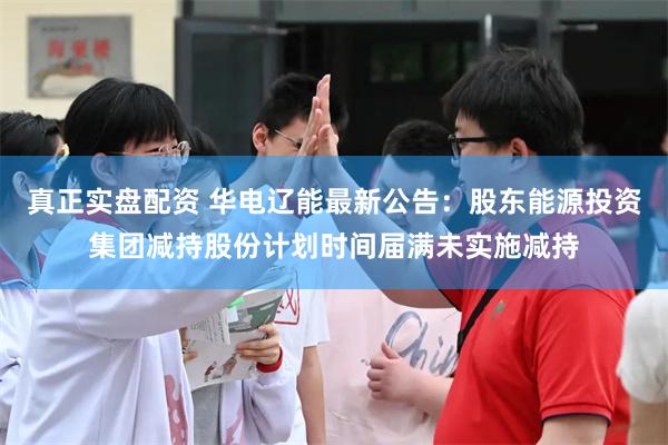 真正实盘配资 华电辽能最新公告：股东能源投资集团减持股份计划时间届满未实施减持