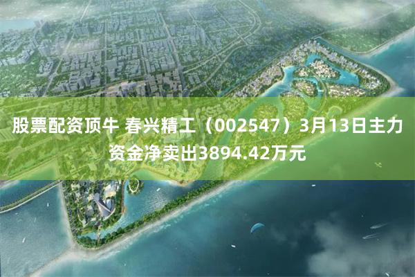 股票配资顶牛 春兴精工（002547）3月13日主力资金净卖出3894.42万元