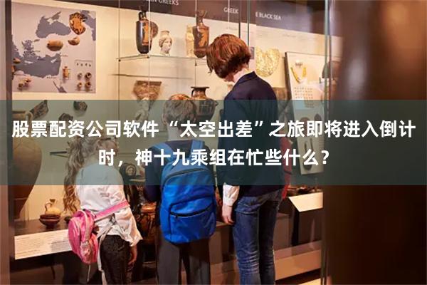 股票配资公司软件 “太空出差”之旅即将进入倒计时，神十九乘组在忙些什么？