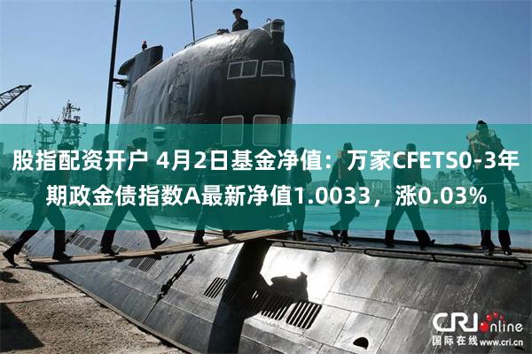 股指配资开户 4月2日基金净值：万家CFETS0-3年期政金债指数A最新净值1.0033，涨0.03%