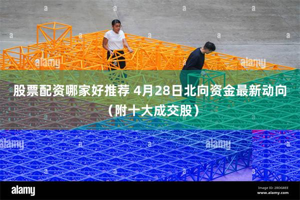 股票配资哪家好推荐 4月28日北向资金最新动向（附十大成交股）