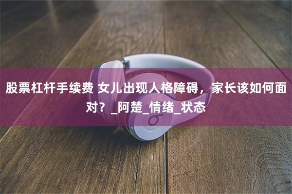 股票杠杆手续费 女儿出现人格障碍，家长该如何面对？_阿楚_情绪_状态