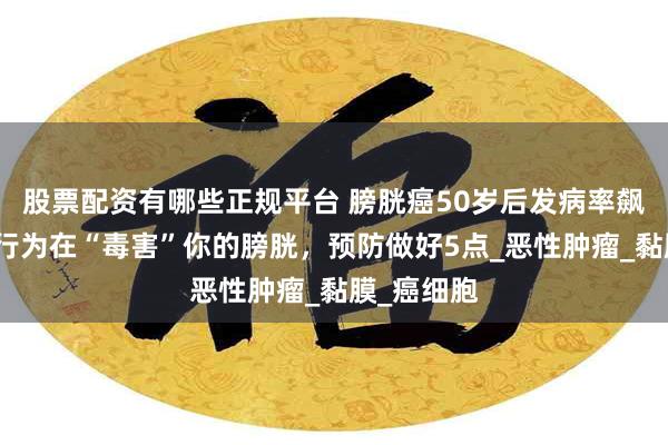 股票配资有哪些正规平台 膀胱癌50岁后发病率飙升，这些行为在“毒害”你的膀胱，预防做好5点_恶性肿瘤_黏膜_癌细胞