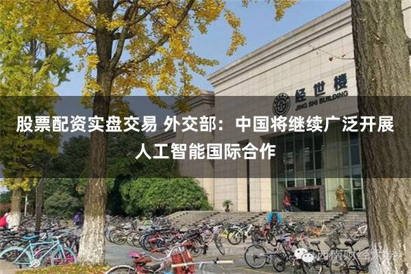 股票配资实盘交易 外交部：中国将继续广泛开展人工智能国际合作