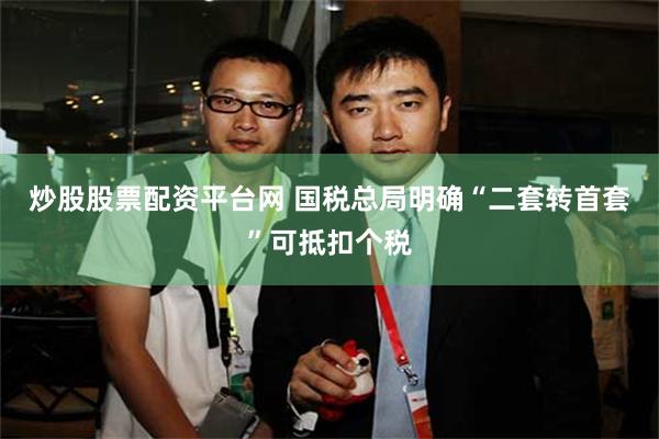 炒股股票配资平台网 国税总局明确“二套转首套”可抵扣个税