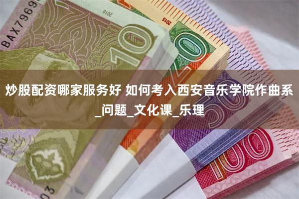 炒股配资哪家服务好 如何考入西安音乐学院作曲系_问题_文化课_乐理