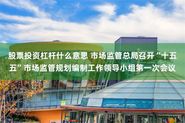 股票投资杠杆什么意思 市场监管总局召开“十五五”市场监管规划编制工作领导小组第一次会议