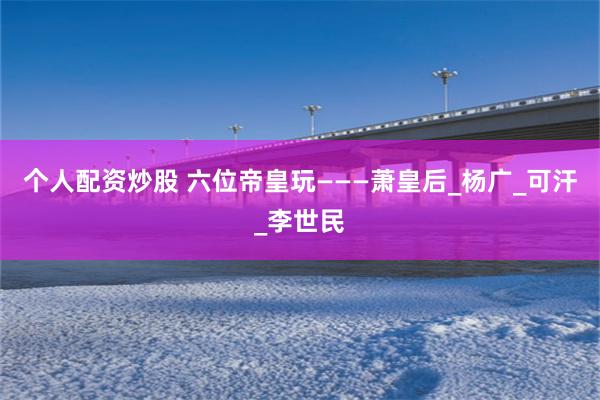 个人配资炒股 六位帝皇玩———萧皇后_杨广_可汗_李世民