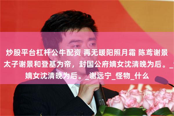 炒股平台杠杆公牛配资 再无暖阳照月霜 陈鸢谢景和 北澜三十二年，太子谢景和登基为帝，封国公府嫡女沈清晚为后。_谢远宁_怪物_什么