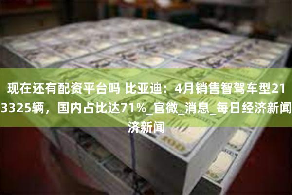 现在还有配资平台吗 比亚迪：4月销售智驾车型213325辆，国内占比达71%_官微_消息_每日经济新闻
