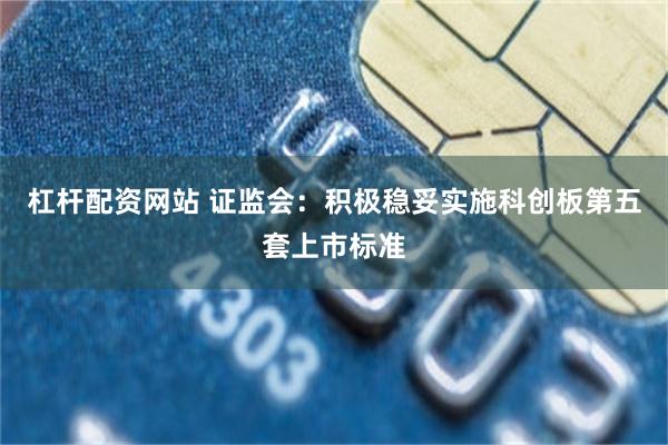 杠杆配资网站 证监会：积极稳妥实施科创板第五套上市标准