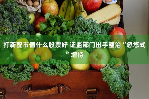 打新配市值什么股票好 证监部门出手整治“忽悠式”增持