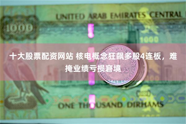十大股票配资网站 核电概念狂飙多股4连板，难掩业绩亏损窘境
