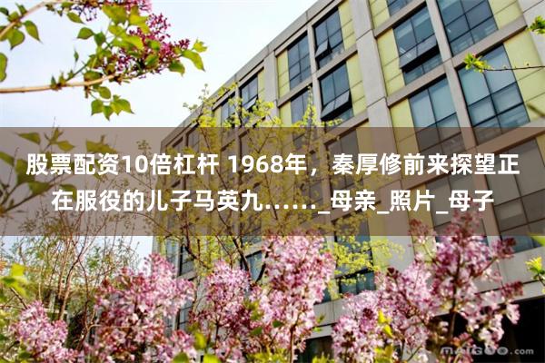 股票配资10倍杠杆 1968年，秦厚修前来探望正在服役的儿子马英九……_母亲_照片_母子