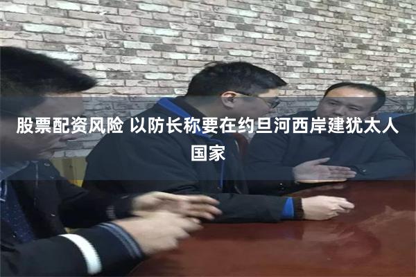 股票配资风险 以防长称要在约旦河西岸建犹太人国家